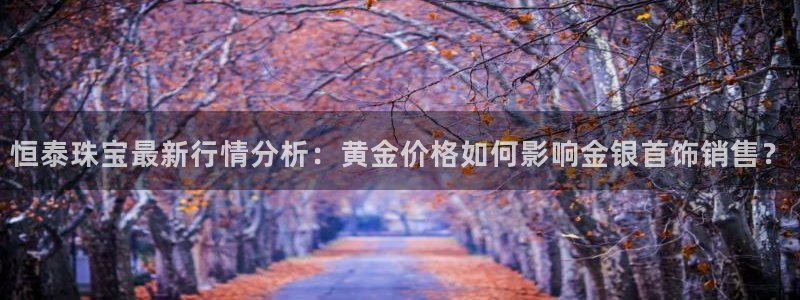 新宝5下载测试：恒泰珠宝最新行情分析：黄金价格如何影响金银首饰销售？