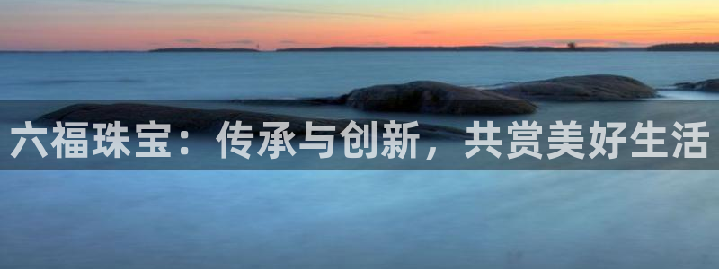 新宝5卫74OOO5：六福珠宝：传承与创新，共赏美好生活