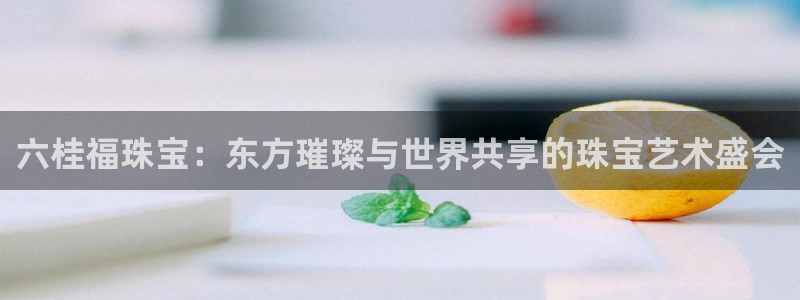 新宝5平棋牌：六桂福珠宝：东方璀璨与世界共享的珠宝艺术盛会