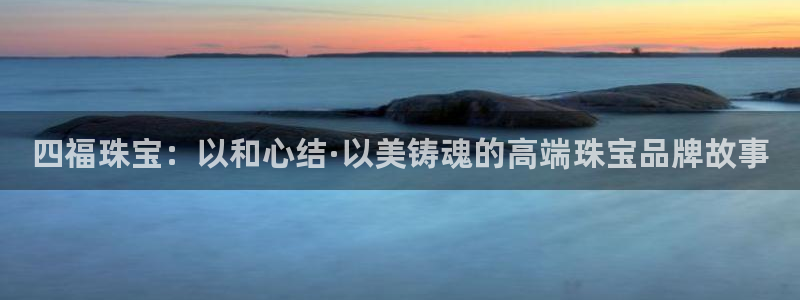 新宝5手机登录：四福珠宝：以和心结·以美铸魂的高端珠宝品牌故事