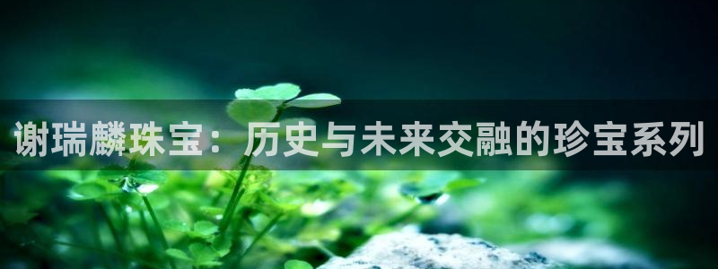 新宝5平台登录注册：谢瑞麟珠宝：历史与未来交融的珍宝系列