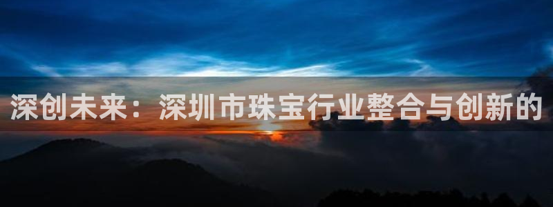 新宝5挂机软件：深创未来：深圳市珠宝行业整合与创新的