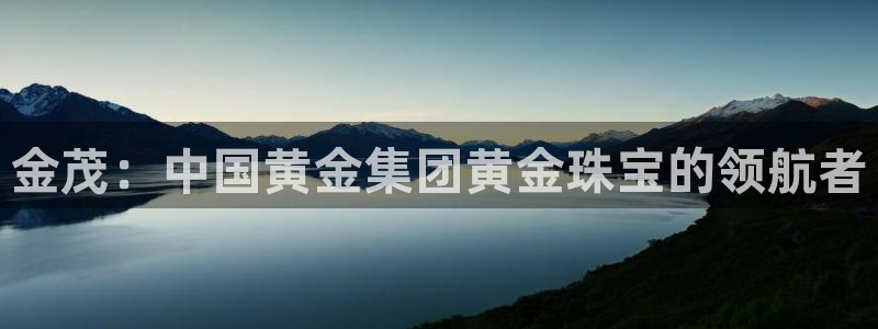 新宝5测速在线：金茂：中国黄金集团黄金珠宝的领航者