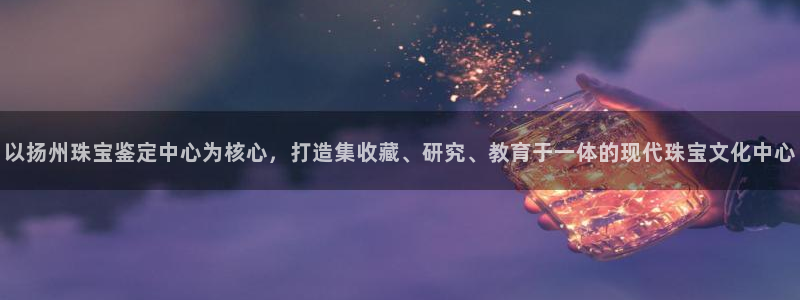 新宝3得74OO5：以扬州珠宝鉴定中心为核心，打造集收藏、研究、教育于一体的现代