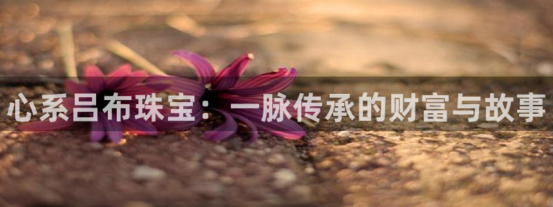 新宝5_测：心系吕布珠宝：一脉传承的财富与故事