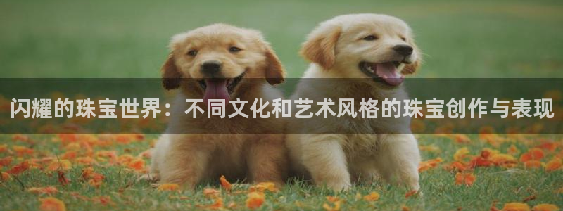 新宝5娱乐同：闪耀的珠宝世界：不同文化和艺术风格的珠宝创作与表现