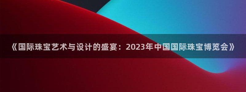 新宝5电脑登录网址：《国际珠宝艺术与设计的盛宴：2023年中国国际珠宝博览会》