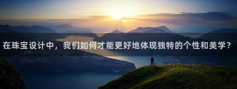 新宝5平台注册公司：在珠宝设计中，我们如何才能更好地体现独特的个性和美学？