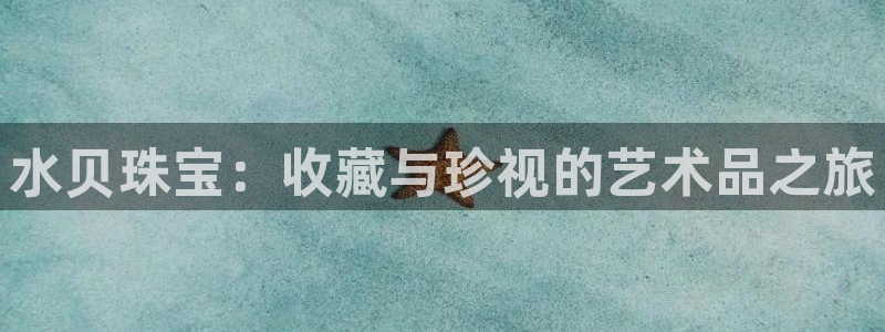 新宝5娱乐注册：水贝珠宝：收藏与珍视的艺术品之旅