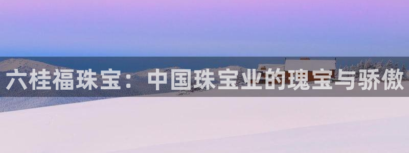 新宝5登陆：六桂福珠宝：中国珠宝业的瑰宝与骄傲