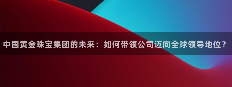 新宝5日谢29999：中国黄金珠宝集团的未来：如何带领公司迈向全球领导地位？