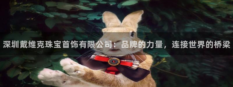 新宝5可靠吗：深圳戴维克珠宝首饰有限公司：品牌的力量，连接世界的桥梁