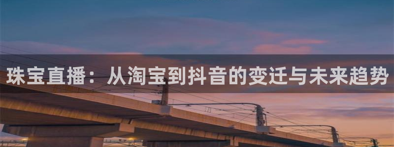 新宝5手机版登录：珠宝直播：从淘宝到抖音的变迁与未来趋势