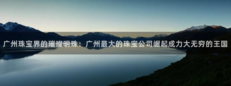 新宝5测速下载：广州珠宝界的璀璨明珠：广州最大的珠宝公司崛起成力大无穷的王国