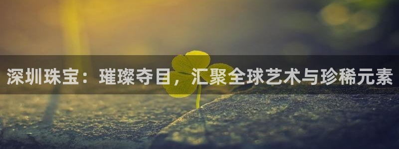 新宝5注册登录：深圳珠宝：璀璨夺目，汇聚全球艺术与珍稀元素