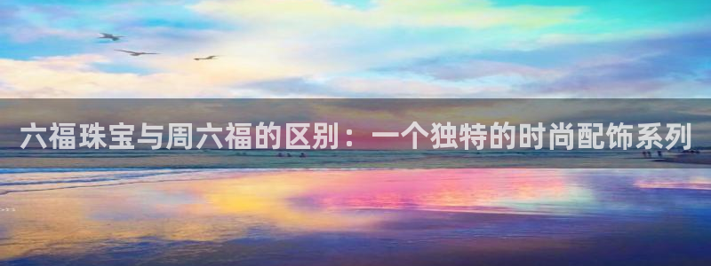 新宝5玩法：六福珠宝与周六福的区别：一个独特的时尚配饰系列