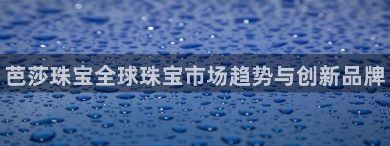 新宝5代理：芭莎珠宝全球珠宝市场趋势与创新品牌